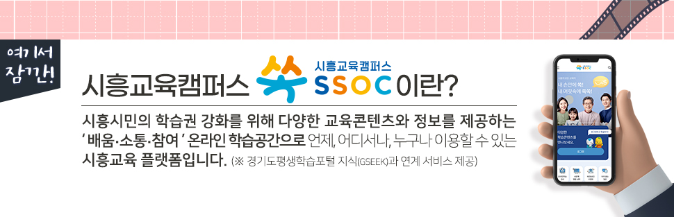 [ 여기서 잠깐! ] 시흥교육캠퍼스 쏙 SSOC이란? 시흥시민의 학습권 강화를 위해 다양한 교육콘텐츠와 정보를 제공하는 '배움·소통·참여' 온라인 학습공간으로 언제, 어디서나, 누구나 이용할 수 있는 시흥교육 플랫폼입니다. (※ 경기도평생학습포털 지식(GSEEK)과 연계 서비스 제공)