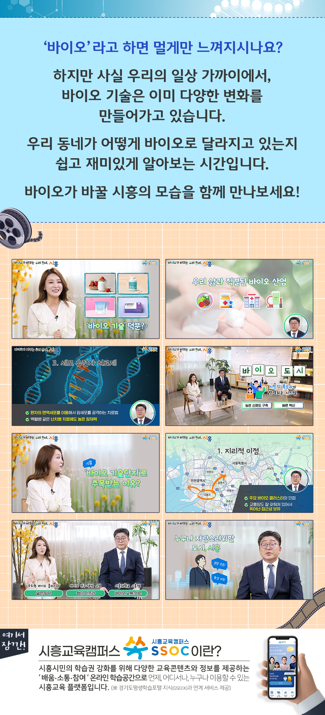 ‘바이오’라고 하면 멀게만 느껴지시나요?  하지만 사실 우리의 일상 가까이에서, 바이오 기술은 이미 다양한 변화를 만들어가고 있습니다.  우리 동네가 어떻게 바이오로 달라지고 있는지 쉽고 재미있게 알아보는 시간입니다.  바이오가 바꿀 시흥의 모습을 함께 만나보세요!  여기서 잠깐! 시흥교육캠퍼스 쏙 SSOC이란? 시흥시민의 학습권 강화를 위해 다양한 교육콘텐츠와 정보를 제공하는 '배움·소통·참여' 온라인 학습공간으로 언제, 어디서나, 누구나 이용할 수 있는 시흥교육 플랫폼입니다. (※ 경기도평생학습포털 지식(GSEEK)과 연계 서비스 제공)